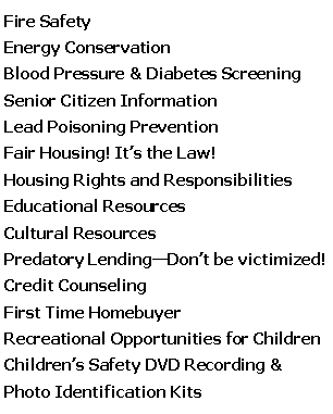 Text Box: Fire Safety  Energy ConservationBlood Pressure & Diabetes ScreeningSenior Citizen InformationLead Poisoning PreventionFair Housing! It�s the Law!Housing Rights and ResponsibilitiesEducational ResourcesCultural ResourcesPredatory Lending�Don�t be victimized!Credit Counseling First Time HomebuyerRecreational Opportunities for ChildrenChildren�s Safety DVD Recording & Photo Identification Kits 