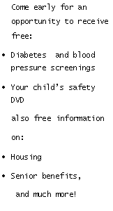 Text Box:   Come early for an    opportunity to receive       free:Diabetes  and blood pressure screeningsYour child�s safety DVD   also free information   on: HousingSenior benefits,    and much more!